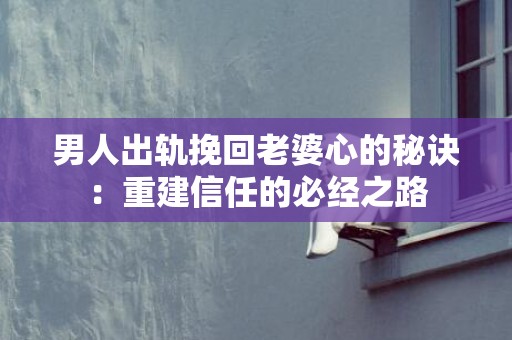 男人出轨挽回老婆心的秘诀：重建信任的必经之路