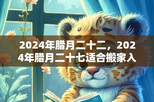 2024年腊月二十二，2024年腊月二十七适合搬家入宅吗