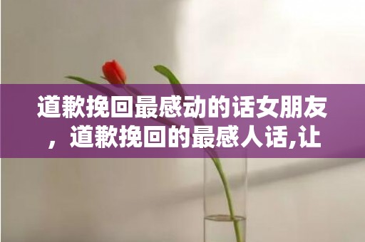 道歉挽回最感动的话女朋友，道歉挽回的最感人话,让女友心动