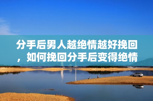分手后男人越绝情越好挽回，如何挽回分手后变得绝情的男人？