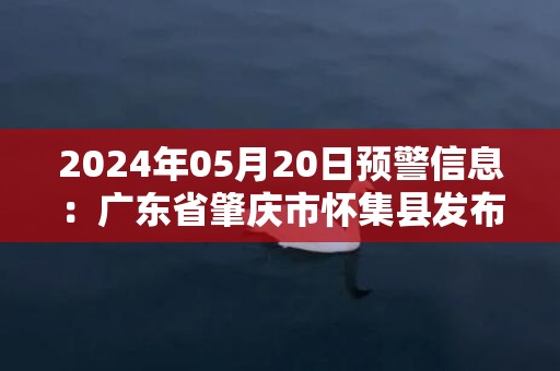 2024年05月20日预警信息：广东省肇庆市怀集县发布暴雨橙色预警