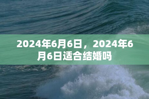 2024年6月6日，2024年6月6日适合结婚吗