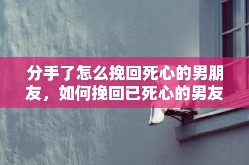 分手了怎么挽回死心的男朋友，如何挽回已死心的男友？