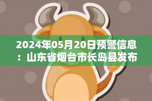 2024年05月20日预警信息：山东省烟台市长岛县发布大雾橙色预警