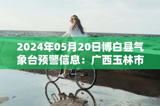 2024年05月20日博白县气象台预警信息：广西玉林市博白县发布暴雨橙色预警