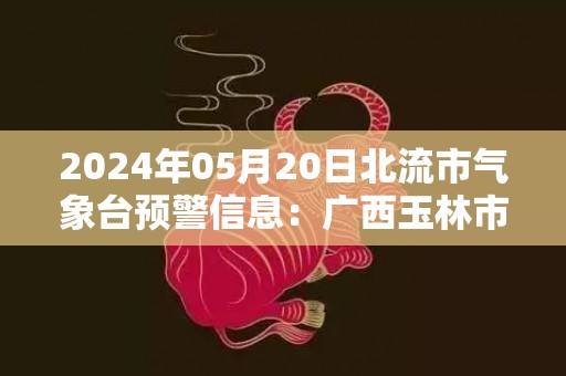 2024年05月20日北流市气象台预警信息：广西玉林市北流市发布暴雨橙色预警