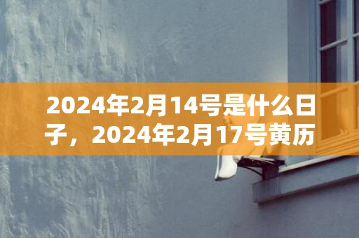2024年2月14号是什么日子，2024年2月17号黄历吉日