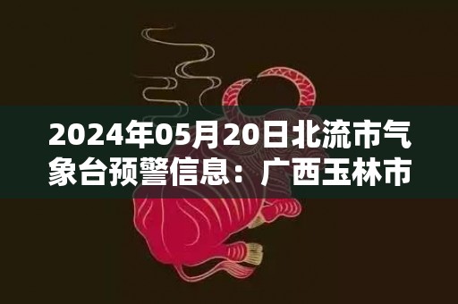 2024年05月20日北流市气象台预警信息：广西玉林市北流市发布雷电橙色预警