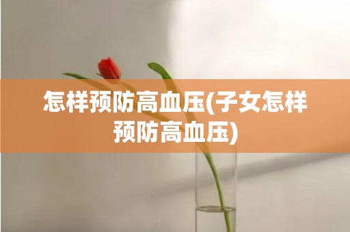 怎样预防高血压(子女怎样预防高血压)