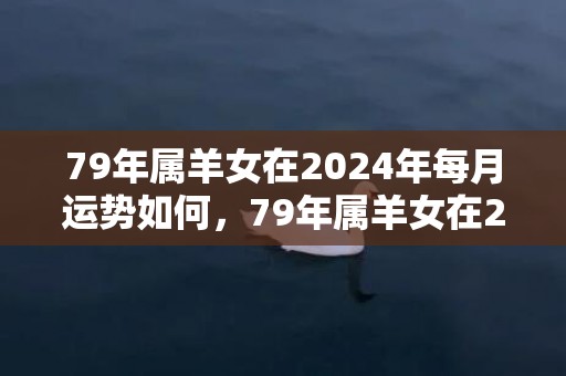 79年属羊女在2024年每月运势如何，79年属羊女在2024年的运势和财运