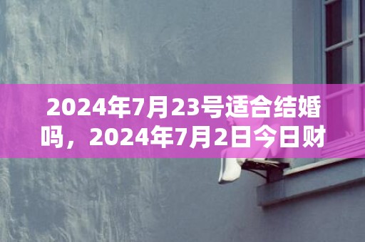 2024年7月23号适合结婚吗，2024年7月2日今日财神方位