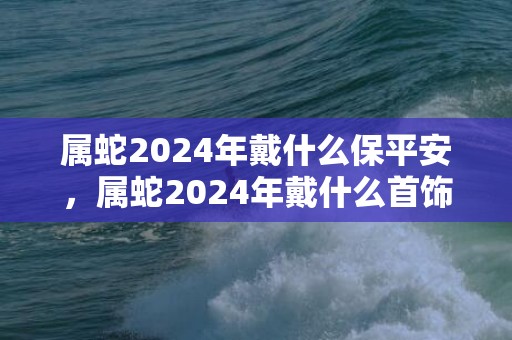 属蛇2024年戴什么保平安，属蛇2024年戴什么首饰运气好