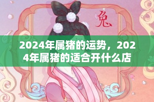 2024年属猪的运势，2024年属猪的适合开什么店