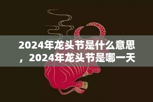2024年龙头节是什么意思，2024年龙头节是哪一天