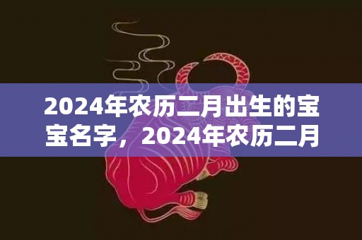 2024年农历二月出生的宝宝名字，2024年农历二月初十出生的小男孩最佳取名