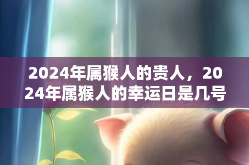 2024年属猴人的贵人，2024年属猴人的幸运日是几号