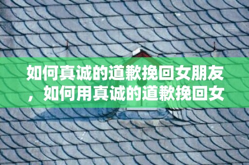 如何真诚的道歉挽回女朋友，如何用真诚的道歉挽回女朋友的心?
