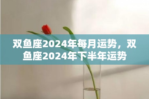 双鱼座2024年每月运势，双鱼座2024年下半年运势