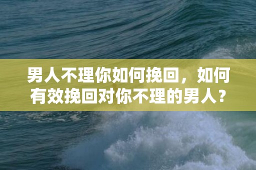 男人不理你如何挽回，如何有效挽回对你不理的男人？