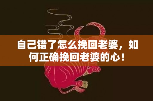 自己错了怎么挽回老婆，如何正确挽回老婆的心！