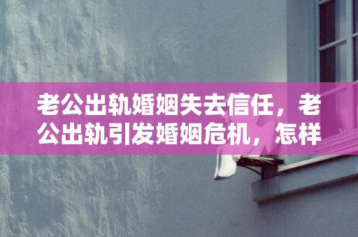 老公出轨婚姻失去信任，老公出轨引发婚姻危机，怎样重建失去的信任？