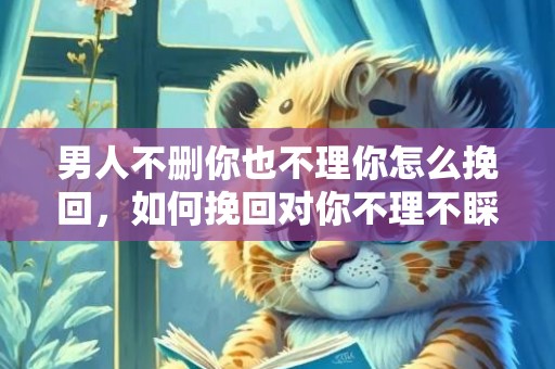 男人不删你也不理你怎么挽回，如何挽回对你不理不睬的男人？