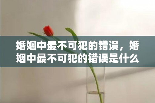 婚姻中最不可犯的错误，婚姻中最不可犯的错误是什么？