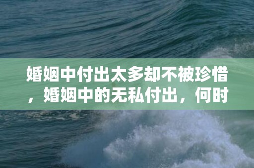 婚姻中付出太多却不被珍惜，婚姻中的无私付出，何时能得到珍惜？