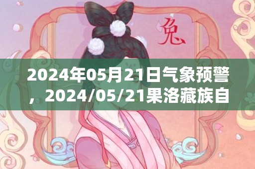 2024年05月21日气象预警，2024/05/21果洛藏族自治州天气预报 大部晴