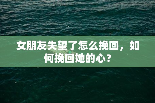 女朋友失望了怎么挽回，如何挽回她的心？