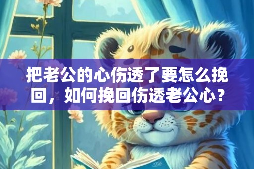把老公的心伤透了要怎么挽回，如何挽回伤透老公心？