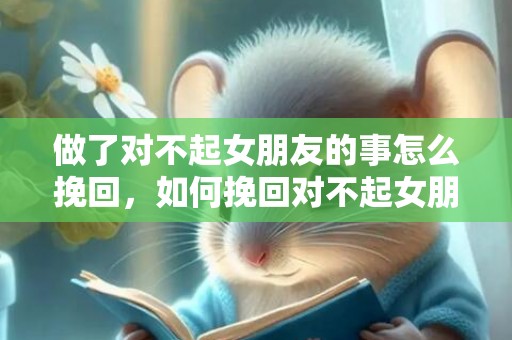 做了对不起女朋友的事怎么挽回，如何挽回对不起女朋友的信任？