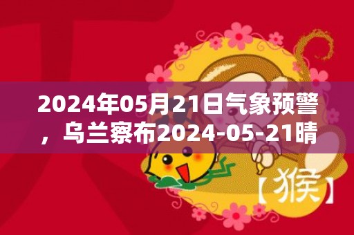 2024年05月21日气象预警，乌兰察布2024-05-21晴最高气温32度
