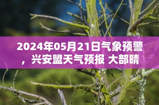 2024年05月21日气象预警，兴安盟天气预报 大部晴