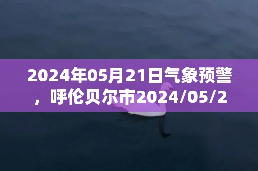 2024年05月21日气象预警，呼伦贝尔市2024/05/21周二天气预报 大部多云