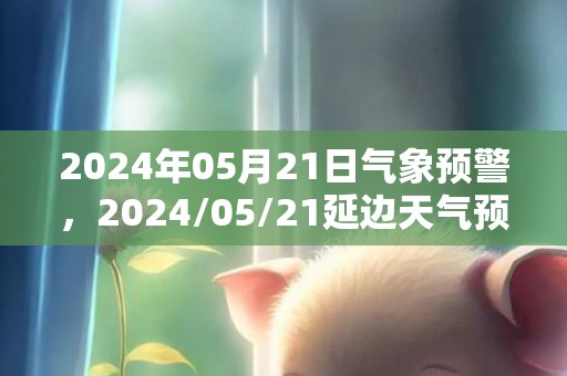2024年05月21日气象预警，2024/05/21延边天气预报 大部晴