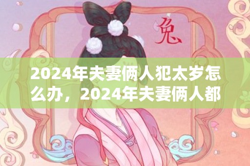 2024年夫妻俩人犯太岁怎么办，2024年夫妻俩人都犯太岁怎么破解