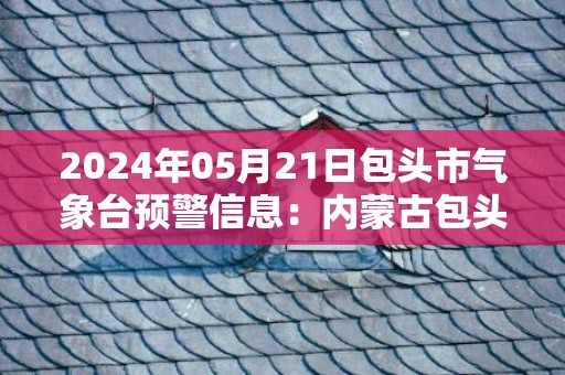 2024年05月21日包头市气象台预警信息：内蒙古包头市发布高温黄色预警