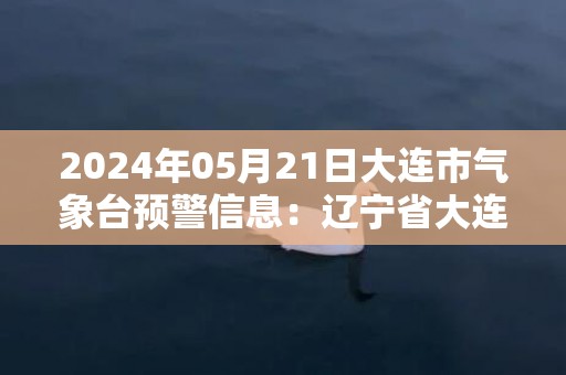 2024年05月21日大连市气象台预警信息：辽宁省大连市发布海上大雾橙色预警