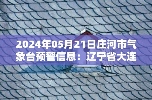 2024年05月21日庄河市气象台预警信息：辽宁省大连市庄河市发布大雾橙色预警