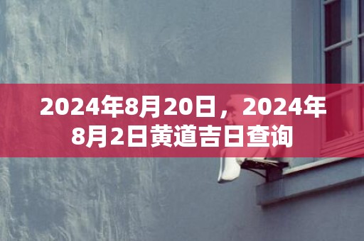 2024年8月20日，2024年8月2日黄道吉日查询