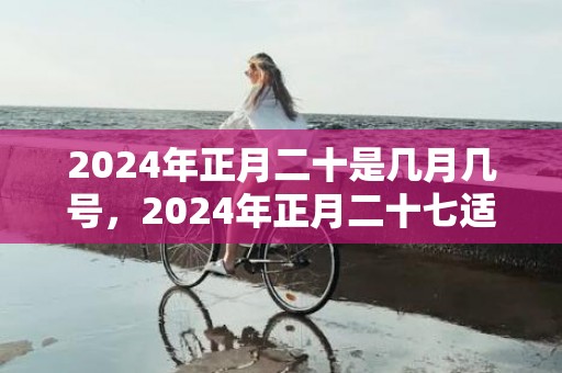 2024年正月二十是几月几号，2024年正月二十七适不适合搬新家
