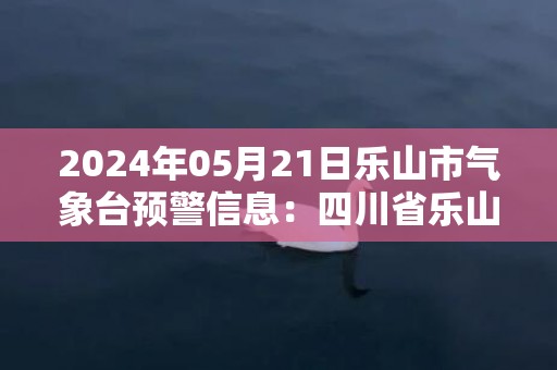 2024年05月21日乐山市气象台预警信息：四川省乐山市发布雷电黄色预警