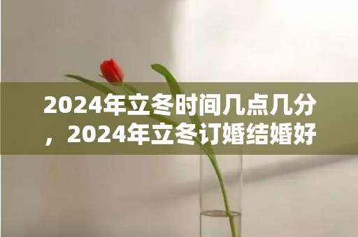 2024年立冬时间几点几分，2024年立冬订婚结婚好吗