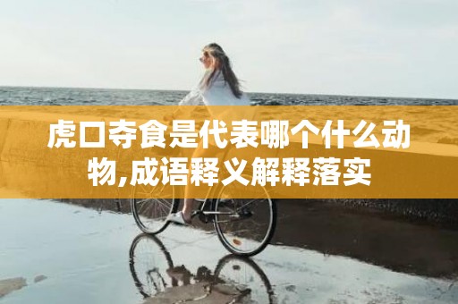 虎口夺食是代表哪个什么动物,成语释义解释落实