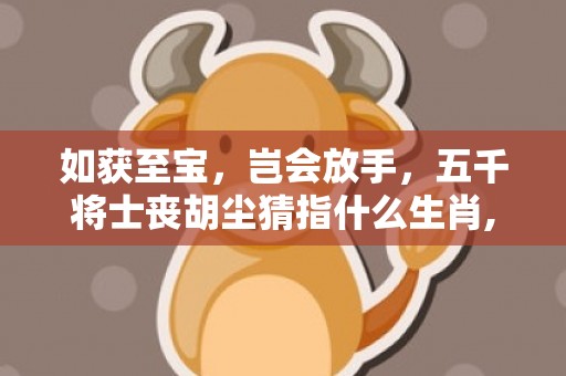 如获至宝，岂会放手，五千将士丧胡尘猜指什么生肖,谜底释义解释落实