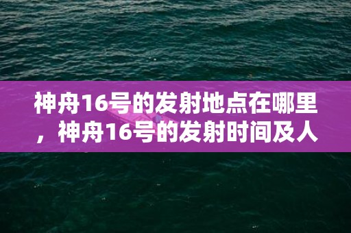 神舟16号的发射地点在哪里，神舟16号的发射时间及人物