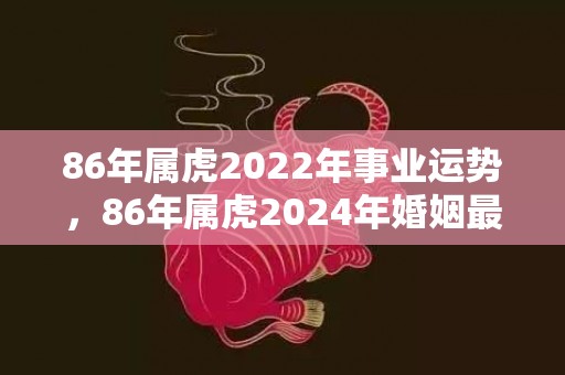 86年属虎2022年事业运势，86年属虎2024年婚姻最终归宿