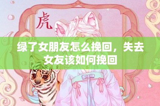 绿了女朋友怎么挽回，失去女友该如何挽回
