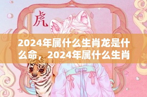 2024年属什么生肖龙是什么命，2024年属什么生肖合适要孩子